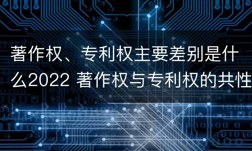 著作权、专利权主要差别是什么2022 著作权与专利权的共性有