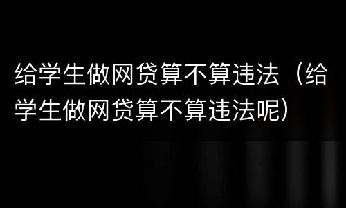 给学生做网贷算不算违法（给学生做网贷算不算违法呢）