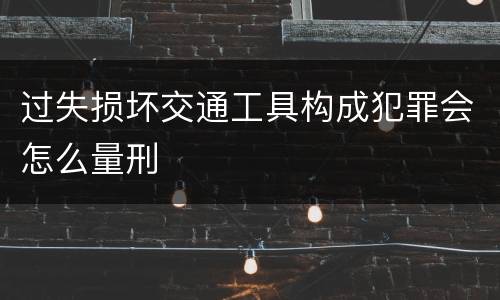 过失损坏交通工具构成犯罪会怎么量刑