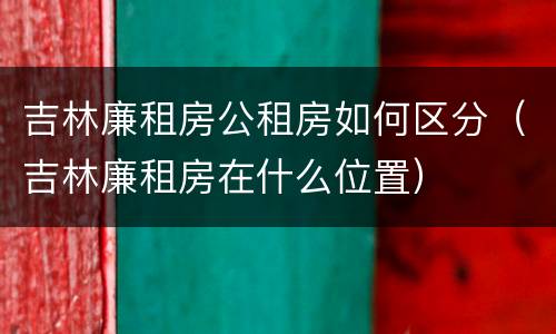 吉林廉租房公租房如何区分（吉林廉租房在什么位置）
