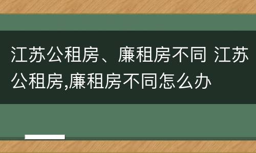 江苏公租房、廉租房不同 江苏公租房,廉租房不同怎么办