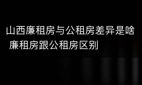 山西廉租房与公租房差异是啥 廉租房跟公租房区别