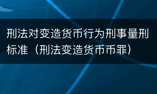 刑法对变造货币行为刑事量刑标准（刑法变造货币币罪）