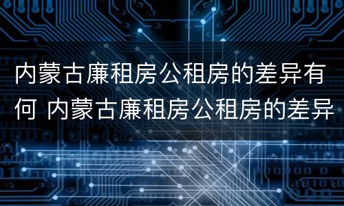 内蒙古廉租房公租房的差异有何 内蒙古廉租房公租房的差异有何不同