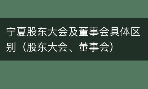 宁夏股东大会及董事会具体区别（股东大会、董事会）