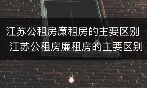 江苏公租房廉租房的主要区别 江苏公租房廉租房的主要区别是什么