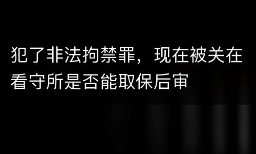 犯了非法拘禁罪，现在被关在看守所是否能取保后审