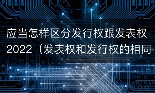 应当怎样区分发行权跟发表权2022（发表权和发行权的相同点）
