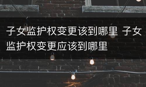 子女监护权变更该到哪里 子女监护权变更应该到哪里