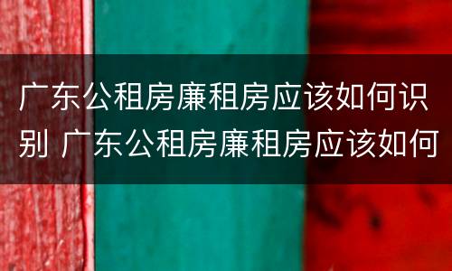 广东公租房廉租房应该如何识别 广东公租房廉租房应该如何识别呢