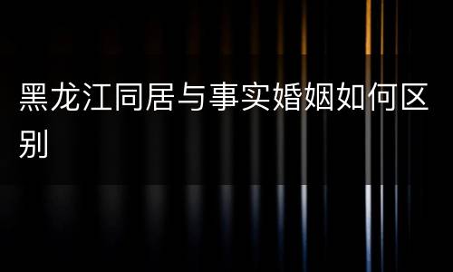黑龙江同居与事实婚姻如何区别