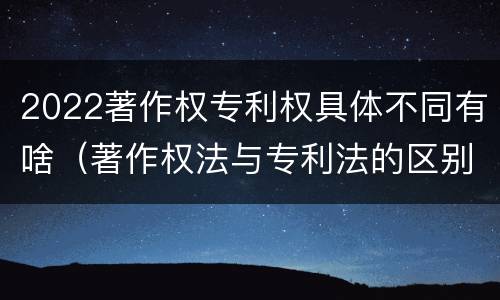 2022著作权专利权具体不同有啥（著作权法与专利法的区别）
