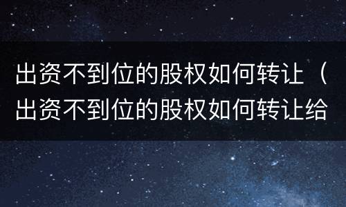 出资不到位的股权如何转让（出资不到位的股权如何转让给别人）