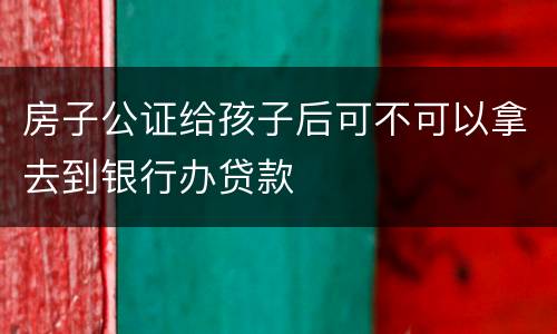 房子公证给孩子后可不可以拿去到银行办贷款