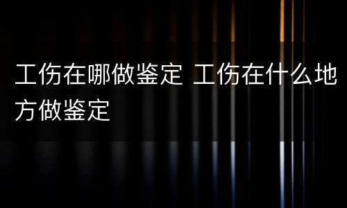 工伤在哪做鉴定 工伤在什么地方做鉴定