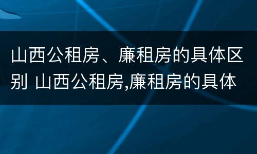 山西公租房、廉租房的具体区别 山西公租房,廉租房的具体区别是什么
