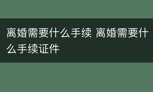 离婚需要什么手续 离婚需要什么手续证件