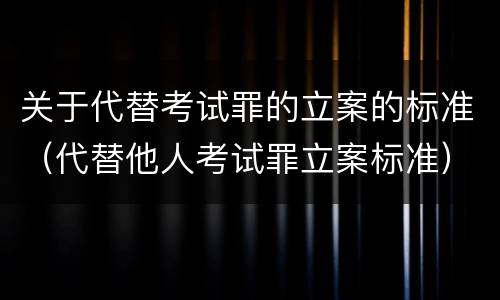 关于代替考试罪的立案的标准（代替他人考试罪立案标准）