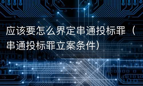 应该要怎么界定串通投标罪（串通投标罪立案条件）