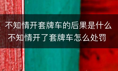 不知情开套牌车的后果是什么 不知情开了套牌车怎么处罚