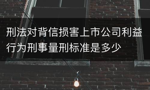 刑法对背信损害上市公司利益行为刑事量刑标准是多少