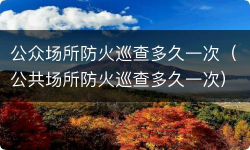 公众场所防火巡查多久一次（公共场所防火巡查多久一次）