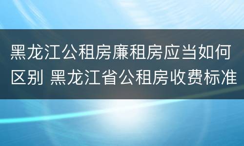 黑龙江公租房廉租房应当如何区别 黑龙江省公租房收费标准