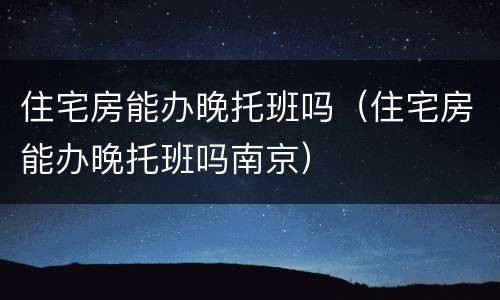 住宅房能办晚托班吗（住宅房能办晚托班吗南京）