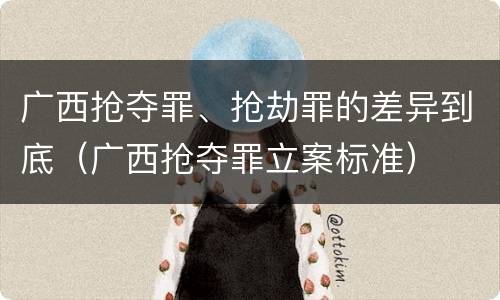 广西抢夺罪、抢劫罪的差异到底（广西抢夺罪立案标准）