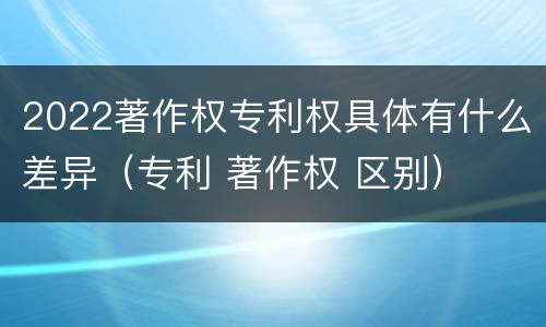 2022著作权专利权具体有什么差异（专利 著作权 区别）