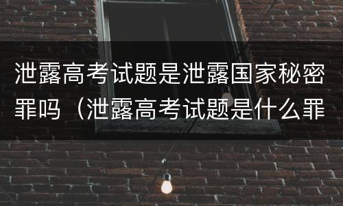 泄露高考试题是泄露国家秘密罪吗（泄露高考试题是什么罪）