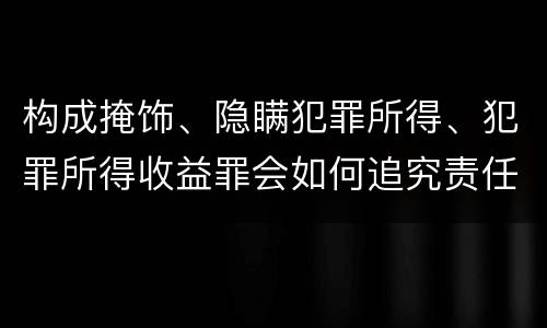 构成掩饰、隐瞒犯罪所得、犯罪所得收益罪会如何追究责任