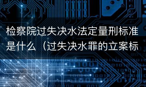 检察院过失决水法定量刑标准是什么（过失决水罪的立案标准）