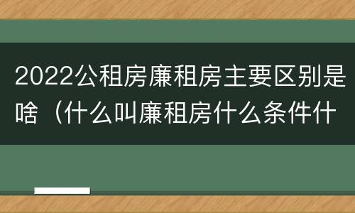 2022公租房廉租房主要区别是啥（什么叫廉租房什么条件什么叫公租房）