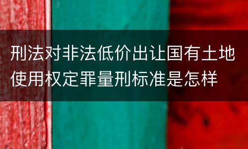 刑法对非法低价出让国有土地使用权定罪量刑标准是怎样