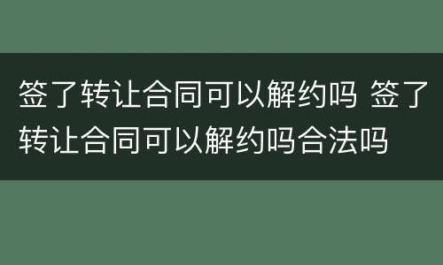 签了转让合同可以解约吗 签了转让合同可以解约吗合法吗
