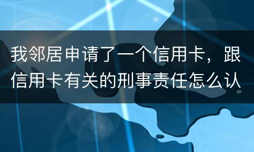 我邻居申请了一个信用卡，跟信用卡有关的刑事责任怎么认定啊