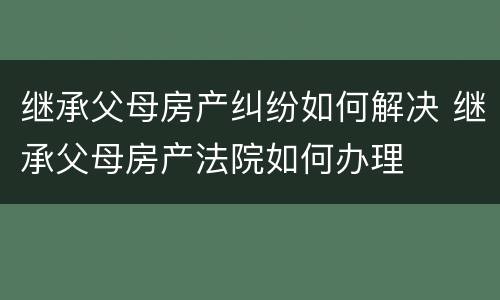 继承父母房产纠纷如何解决 继承父母房产法院如何办理