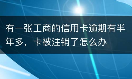 有一张工商的信用卡逾期有半年多，卡被注销了怎么办