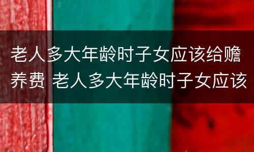 老人多大年龄时子女应该给赡养费 老人多大年龄时子女应该给赡养费呢