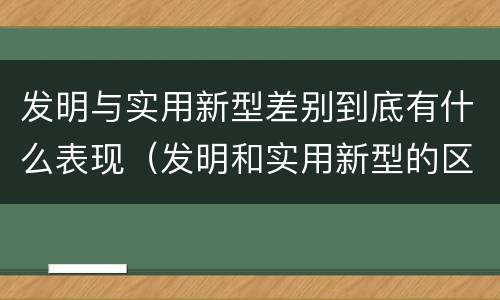 发明与实用新型差别到底有什么表现（发明和实用新型的区别有）