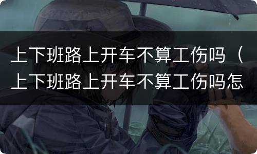上下班路上开车不算工伤吗（上下班路上开车不算工伤吗怎么赔偿）