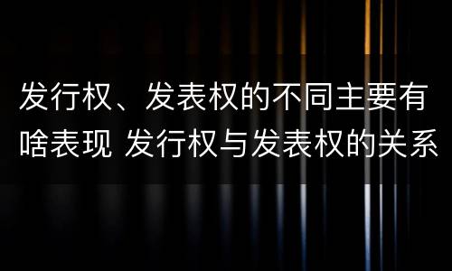 发行权、发表权的不同主要有啥表现 发行权与发表权的关系