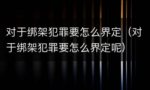 对于绑架犯罪要怎么界定（对于绑架犯罪要怎么界定呢）
