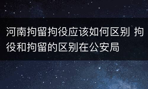 河南拘留拘役应该如何区别 拘役和拘留的区别在公安局