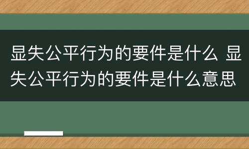显失公平行为的要件是什么 显失公平行为的要件是什么意思