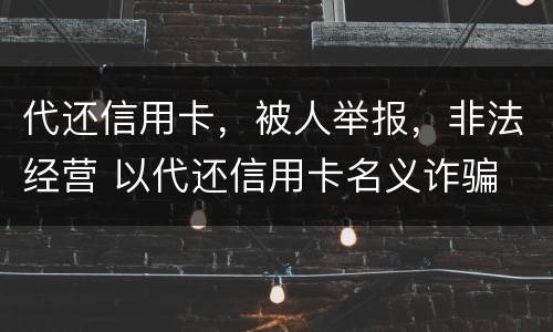 代还信用卡，被人举报，非法经营 以代还信用卡名义诈骗