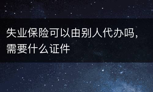 失业保险可以由别人代办吗，需要什么证件