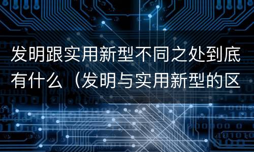 发明跟实用新型不同之处到底有什么（发明与实用新型的区别有哪些）