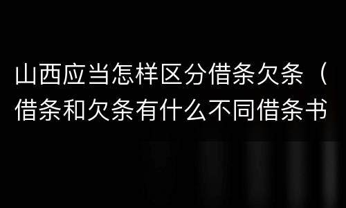 山西应当怎样区分借条欠条（借条和欠条有什么不同借条书写）